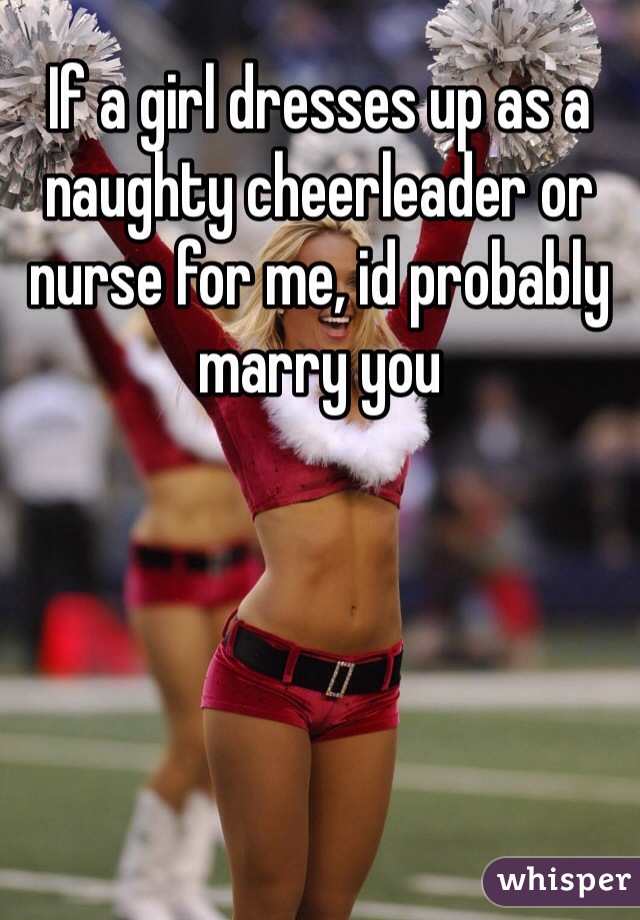 If a girl dresses up as a naughty cheerleader or nurse for me, id probably marry you 