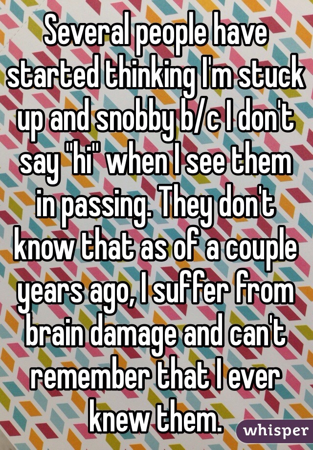 Several people have started thinking I'm stuck up and snobby b/c I don't say "hi" when I see them 
in passing. They don't 
know that as of a couple years ago, I suffer from brain damage and can't remember that I ever knew them.