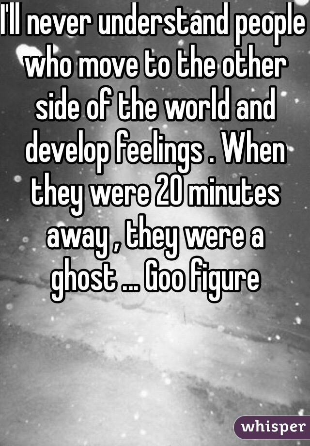 I'll never understand people who move to the other side of the world and develop feelings . When they were 20 minutes away , they were a ghost ... Goo figure 