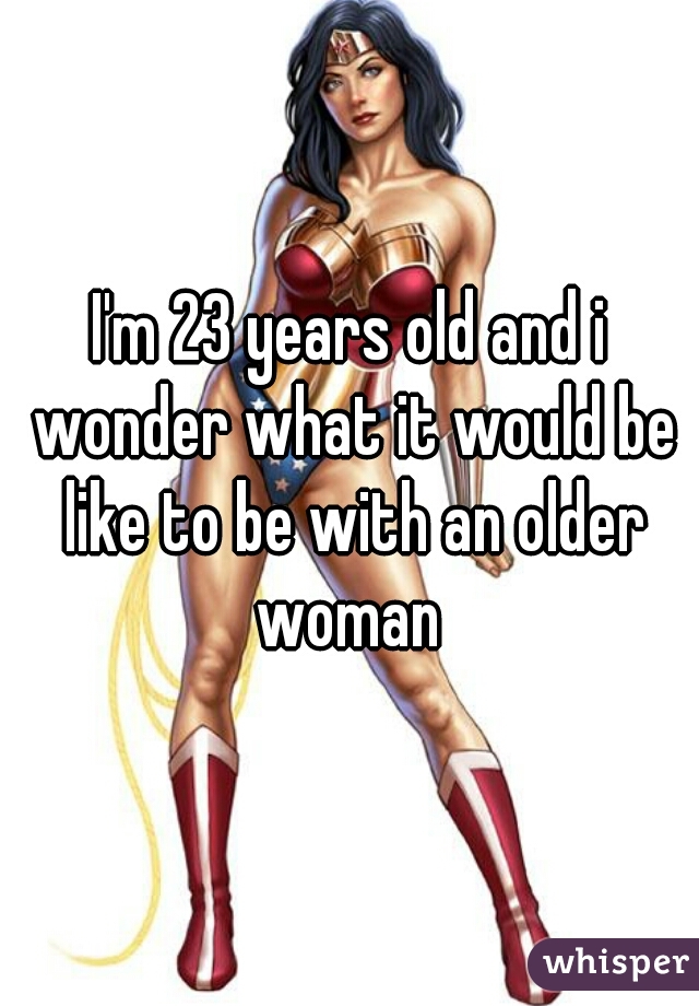 I'm 23 years old and i wonder what it would be like to be with an older woman 