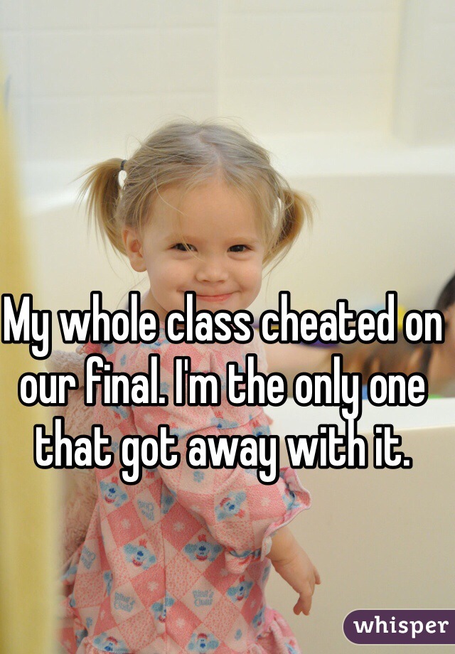 My whole class cheated on our final. I'm the only one that got away with it.