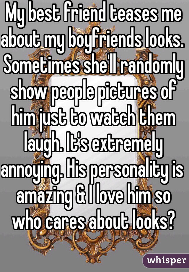 My best friend teases me about my boyfriends looks. Sometimes she'll randomly show people pictures of him just to watch them laugh. It's extremely annoying. His personality is amazing & I love him so who cares about looks? 