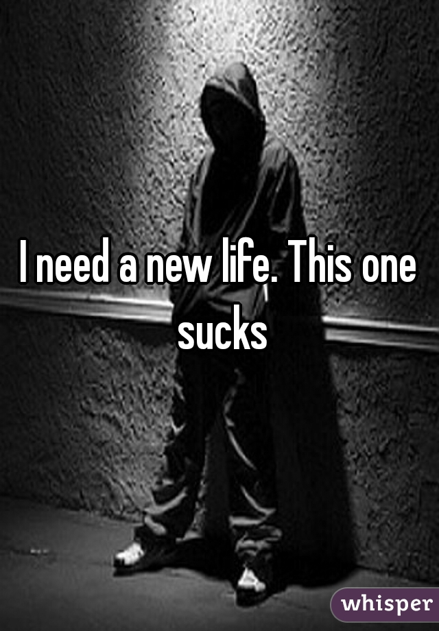 I need a new life. This one sucks