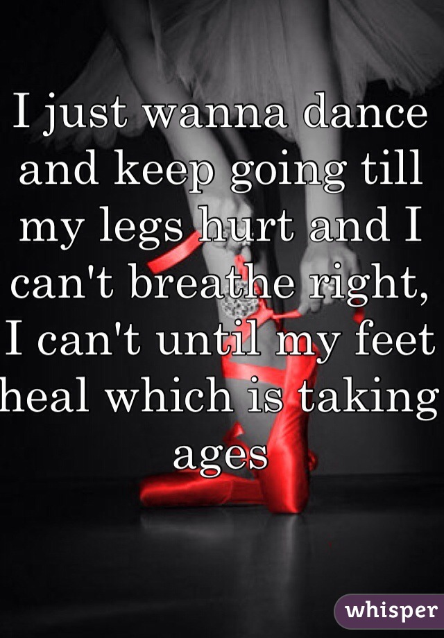 I just wanna dance and keep going till my legs hurt and I can't breathe right, I can't until my feet heal which is taking ages 
