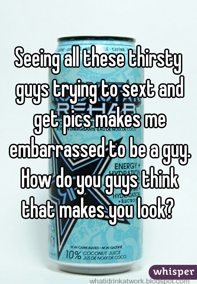Seeing all these thirsty guys trying to sext and get pics makes me embarrassed to be a guy. How do you guys think that makes you look? 