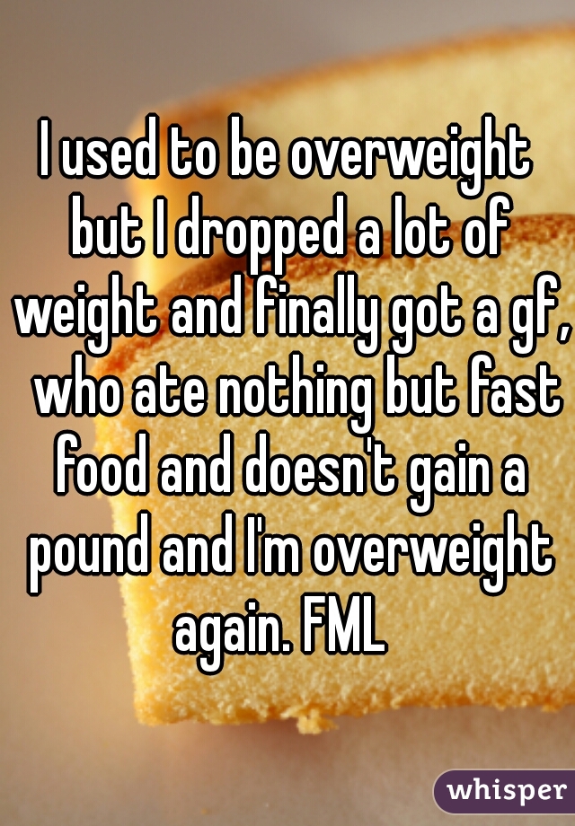 I used to be overweight but I dropped a lot of weight and finally got a gf,  who ate nothing but fast food and doesn't gain a pound and I'm overweight again. FML  