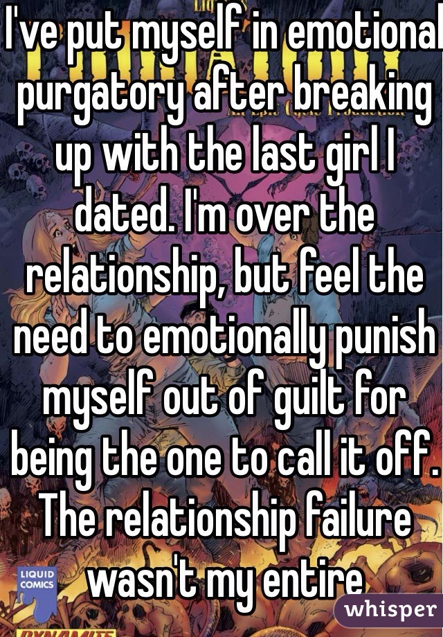 I've put myself in emotional purgatory after breaking up with the last girl I dated. I'm over the relationship, but feel the need to emotionally punish myself out of guilt for being the one to call it off. The relationship failure wasn't my entire fault...why an I tormenting g myself?