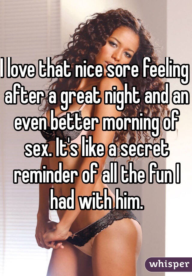I love that nice sore feeling  after a great night and an even better morning of sex. It's like a secret reminder of all the fun I had with him. 