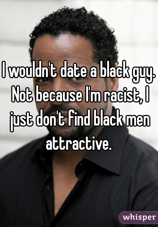I wouldn't date a black guy. Not because I'm racist, I just don't find black men attractive. 