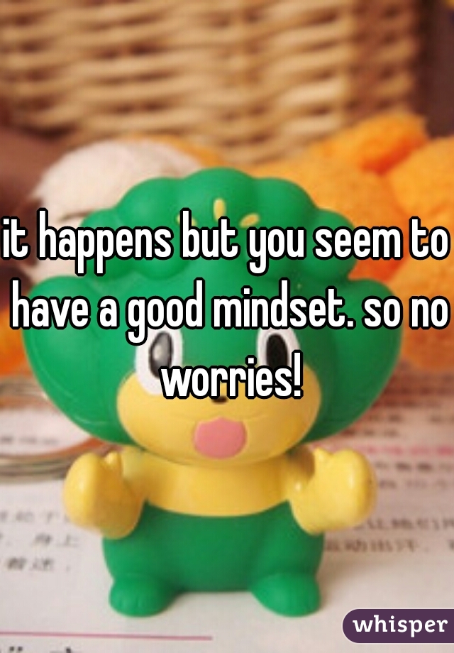 it happens but you seem to have a good mindset. so no worries!