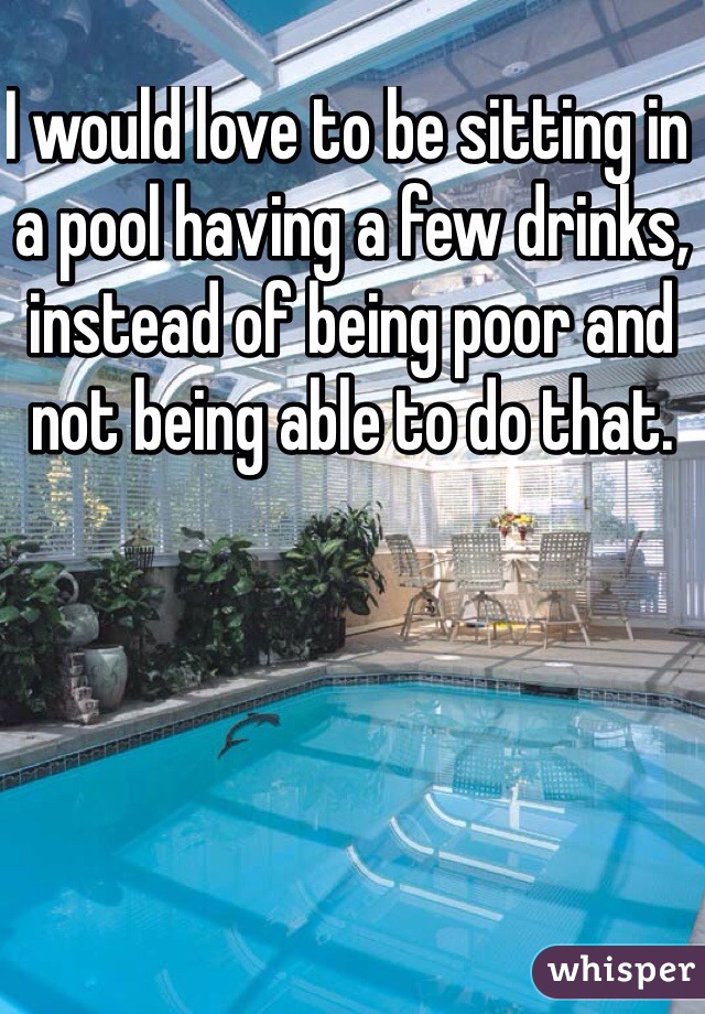 I would love to be sitting in a pool having a few drinks, instead of being poor and not being able to do that.