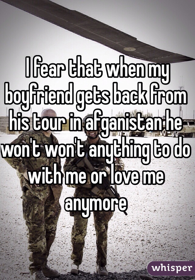  I fear that when my boyfriend gets back from his tour in afganistan he won't won't anything to do with me or love me anymore 