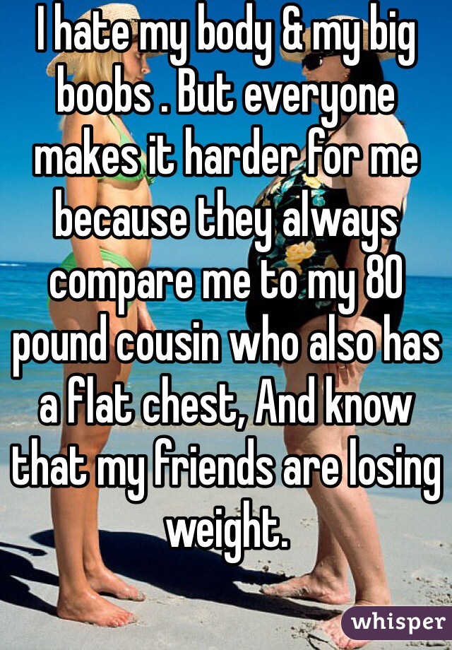 I hate my body & my big boobs . But everyone makes it harder for me because they always compare me to my 80 pound cousin who also has a flat chest, And know that my friends are losing weight.
