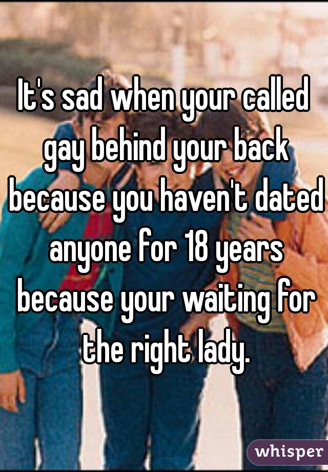 It's sad when your called gay behind your back because you haven't dated anyone for 18 years because your waiting for the right lady.