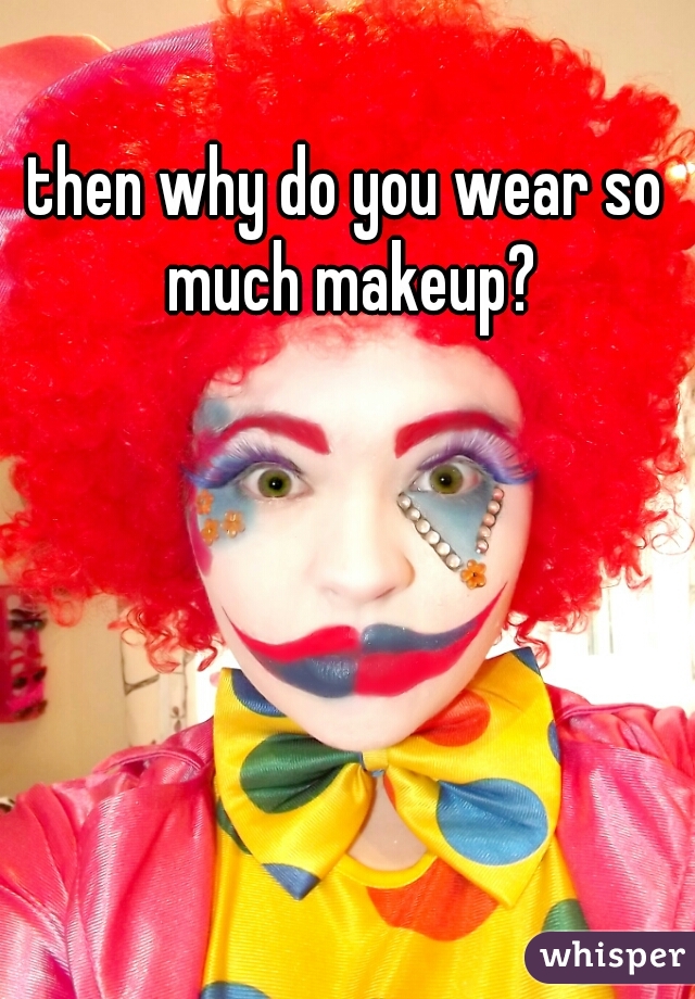 then why do you wear so much makeup?