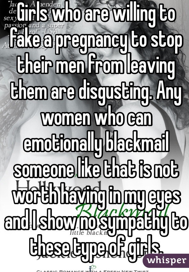 Girls who are willing to fake a pregnancy to stop their men from leaving them are disgusting. Any women who can emotionally blackmail someone like that is not worth having in my eyes and I show no sympathy to these type of girls.