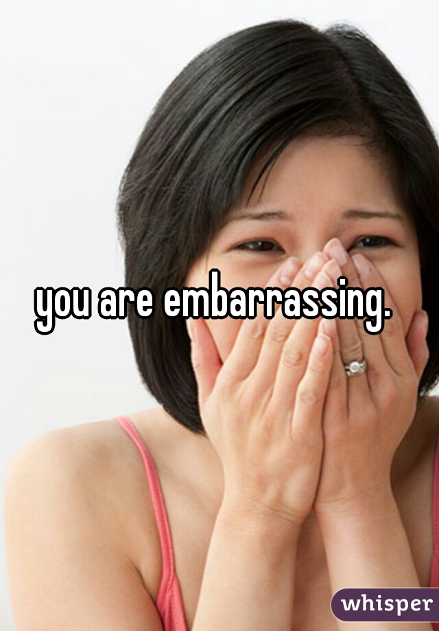 you are embarrassing. 