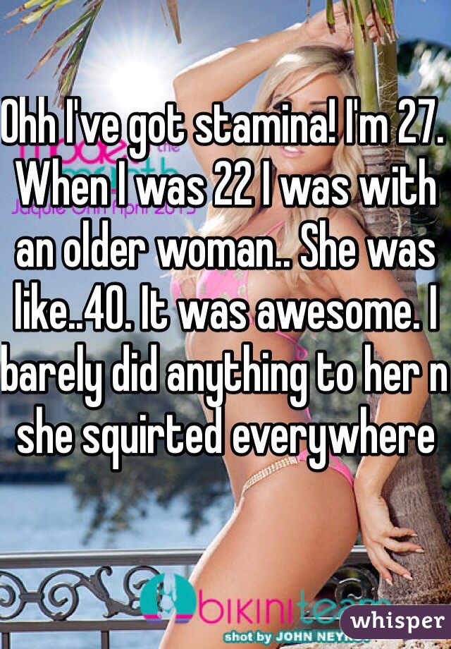 Ohh I've got stamina! I'm 27. When I was 22 I was with an older woman.. She was like..40. It was awesome. I barely did anything to her n she squirted everywhere