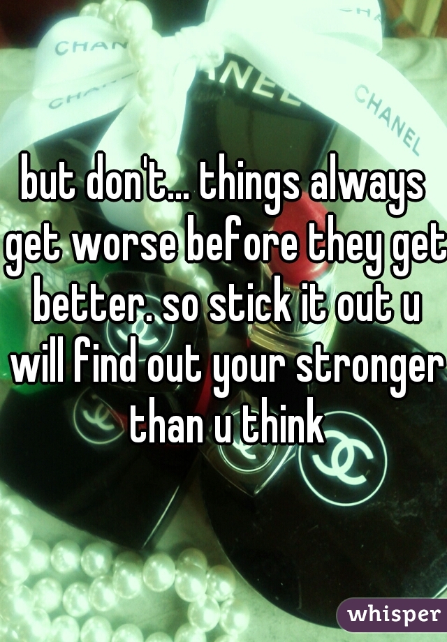 but don't... things always get worse before they get better. so stick it out u will find out your stronger than u think