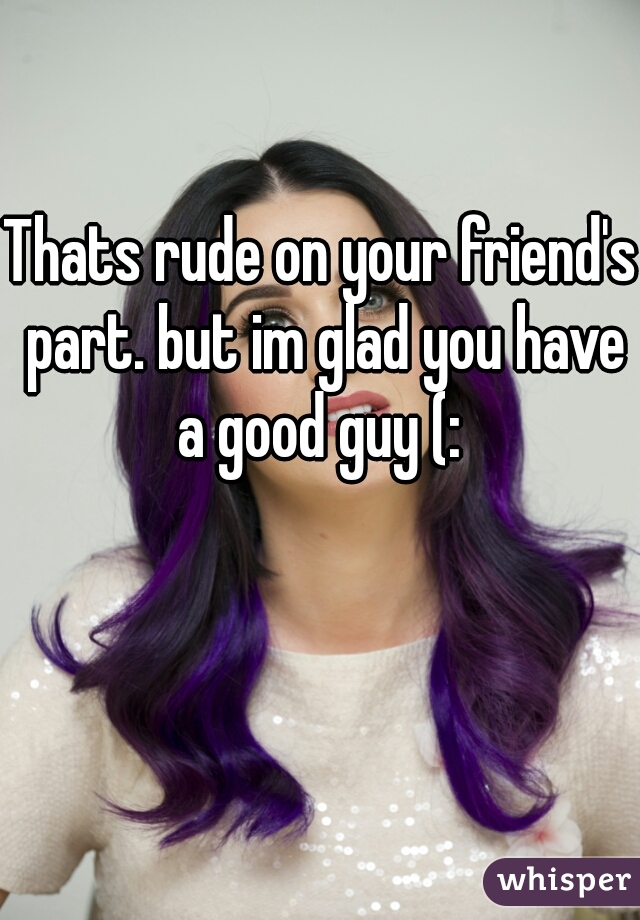 Thats rude on your friend's part. but im glad you have a good guy (: 