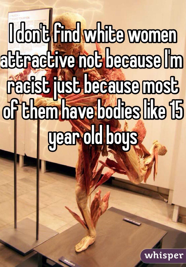 I don't find white women attractive not because I'm racist just because most of them have bodies like 15 year old boys 