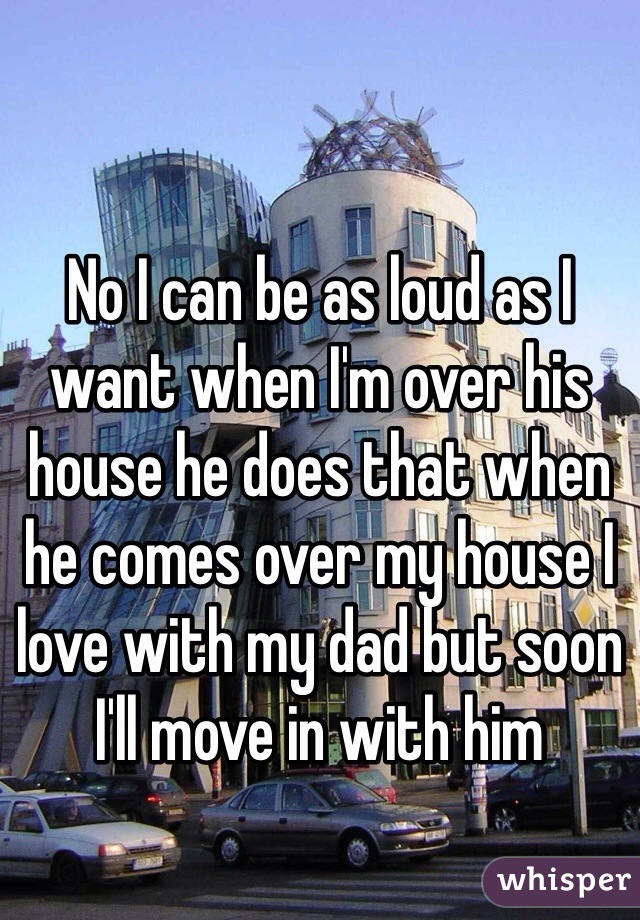 No I can be as loud as I want when I'm over his house he does that when he comes over my house I love with my dad but soon I'll move in with him 