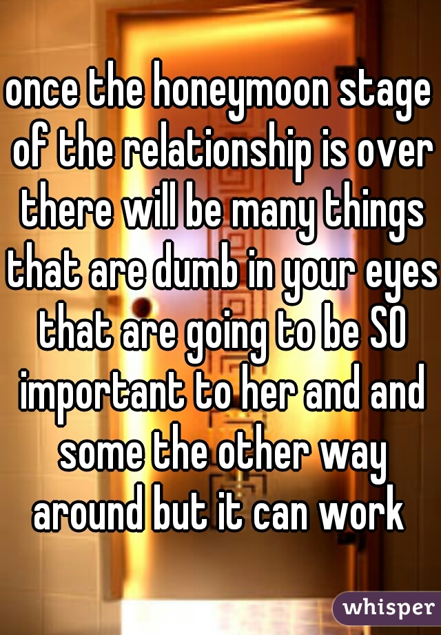 once the honeymoon stage of the relationship is over there will be many things that are dumb in your eyes that are going to be SO important to her and and some the other way around but it can work 