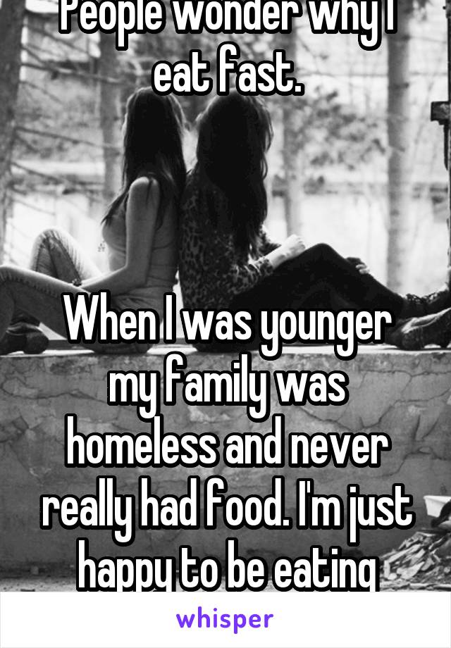 People wonder why I eat fast.



When I was younger my family was homeless and never really had food. I'm just happy to be eating something