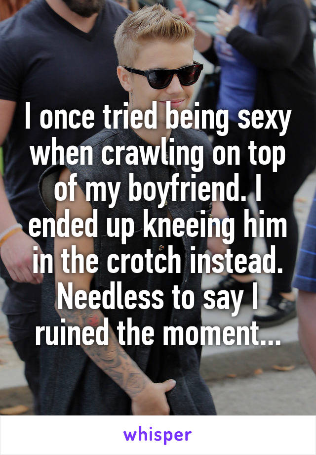 I once tried being sexy when crawling on top of my boyfriend. I ended up kneeing him in the crotch instead. Needless to say I ruined the moment...