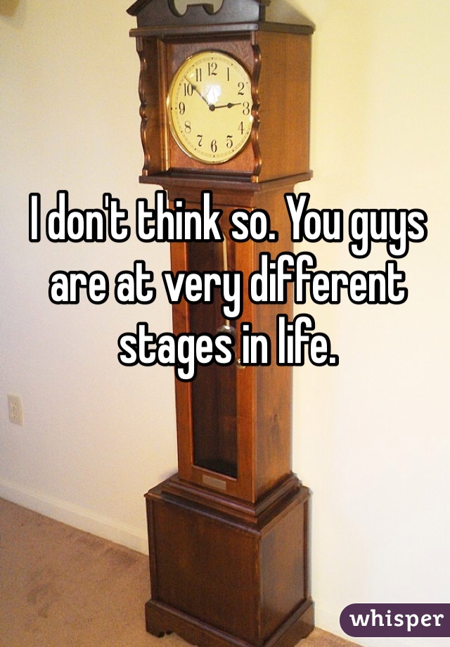 I don't think so. You guys are at very different stages in life. 