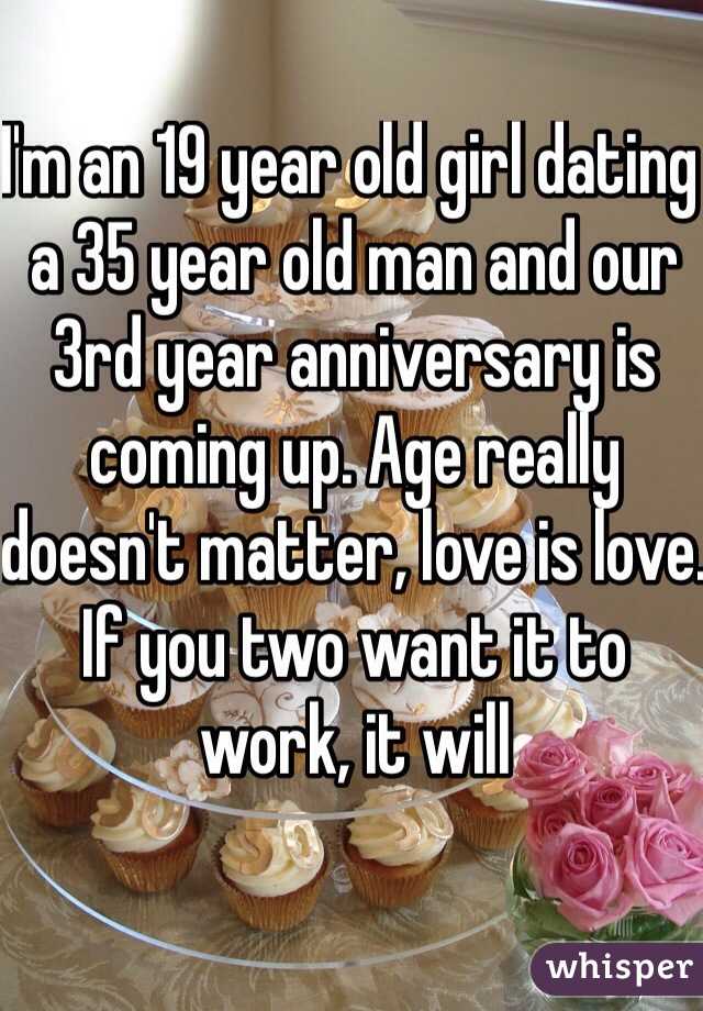 I'm an 19 year old girl dating a 35 year old man and our 3rd year anniversary is coming up. Age really doesn't matter, love is love. If you two want it to work, it will