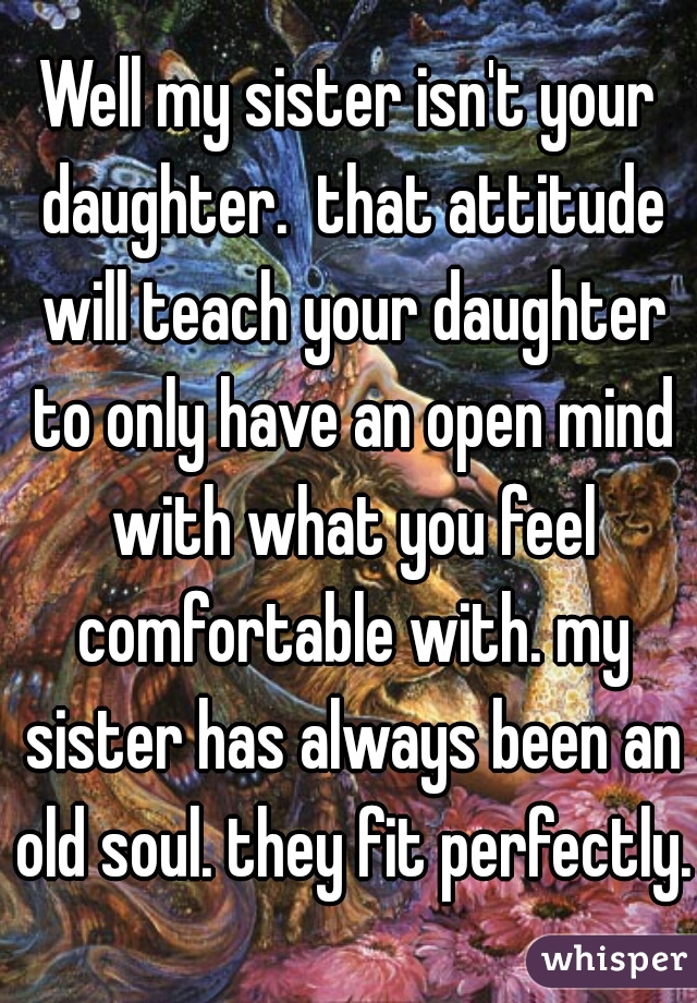 Well my sister isn't your daughter.  that attitude will teach your daughter to only have an open mind with what you feel comfortable with. my sister has always been an old soul. they fit perfectly. 