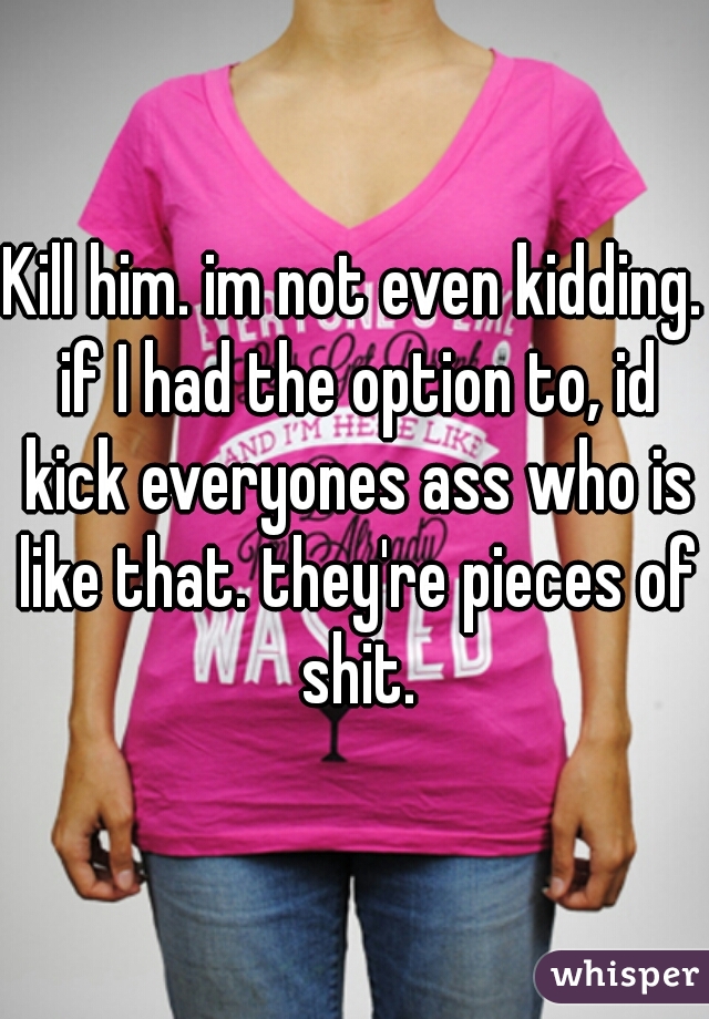 Kill him. im not even kidding. if I had the option to, id kick everyones ass who is like that. they're pieces of shit.