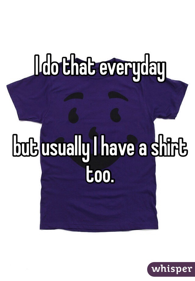 I do that everyday 


but usually I have a shirt too.