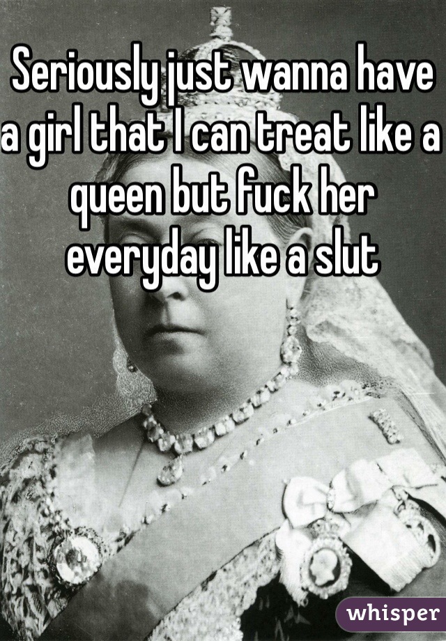 Seriously just wanna have a girl that I can treat like a queen but fuck her everyday like a slut