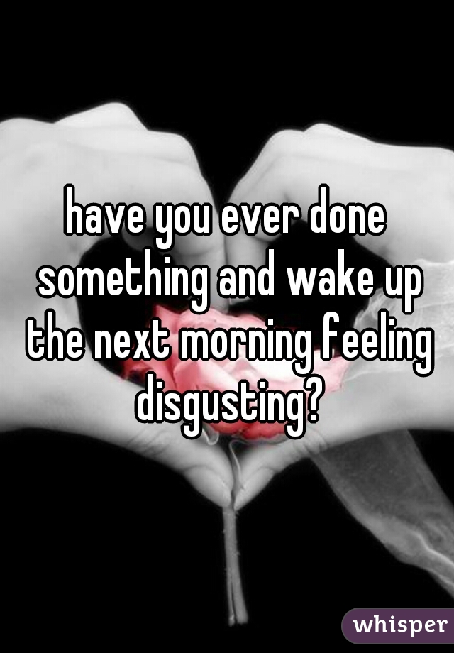 have you ever done something and wake up the next morning feeling disgusting?