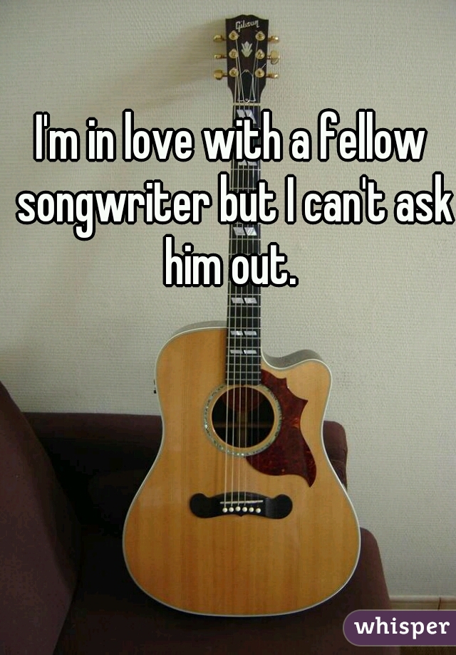 I'm in love with a fellow songwriter but I can't ask him out. 