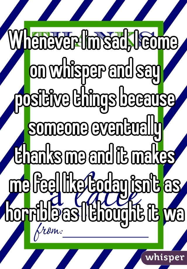 Whenever I'm sad, I come on whisper and say positive things because someone eventually thanks me and it makes me feel like today isn't as horrible as I thought it was