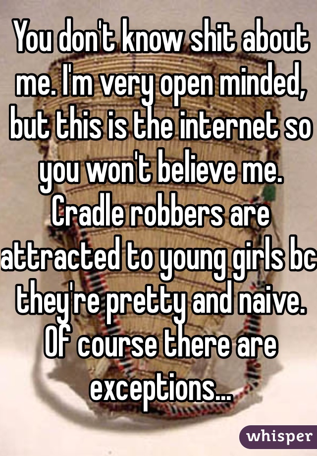 You don't know shit about me. I'm very open minded, but this is the internet so you won't believe me.  Cradle robbers are attracted to young girls bc they're pretty and naive. Of course there are exceptions...