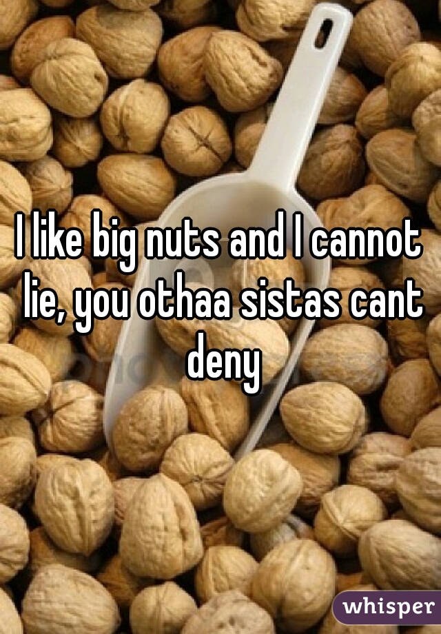 I like big nuts and I cannot lie, you othaa sistas cant deny