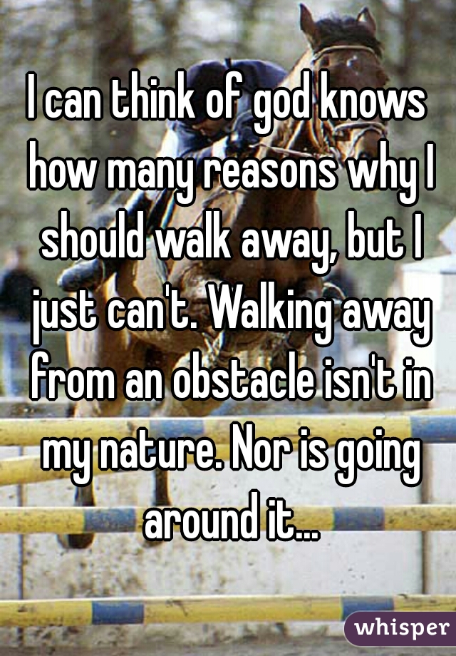 I can think of god knows how many reasons why I should walk away, but I just can't. Walking away from an obstacle isn't in my nature. Nor is going around it...