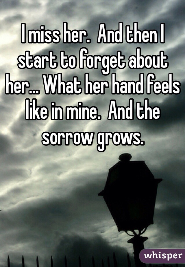 I miss her.  And then I start to forget about her... What her hand feels like in mine.  And the sorrow grows.