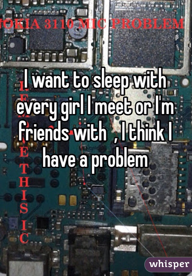 I want to sleep with every girl I meet or I'm  friends with  , I think I have a problem 