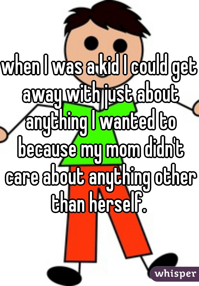 when I was a kid I could get away with just about anything I wanted to because my mom didn't care about anything other than herself. 