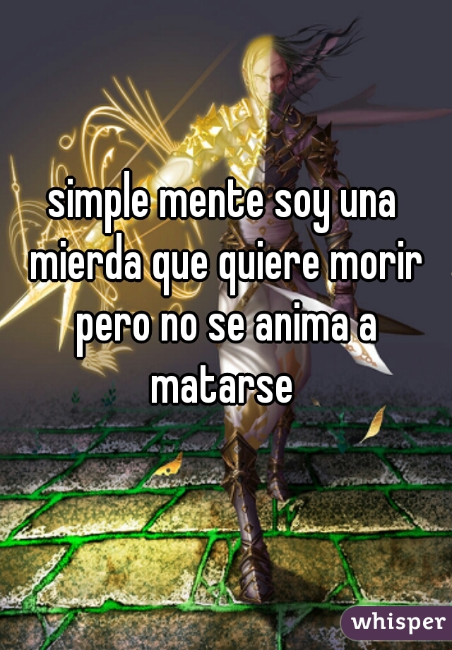 simple mente soy una mierda que quiere morir pero no se anima a matarse 