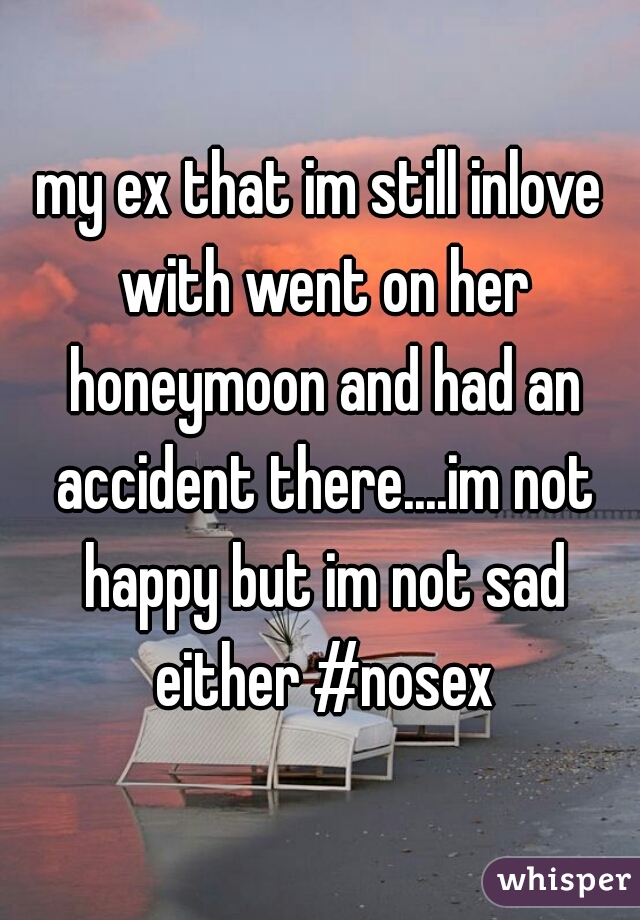 my ex that im still inlove with went on her honeymoon and had an accident there....im not happy but im not sad either #nosex