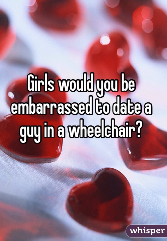 Girls would you be embarrassed to date a guy in a wheelchair?