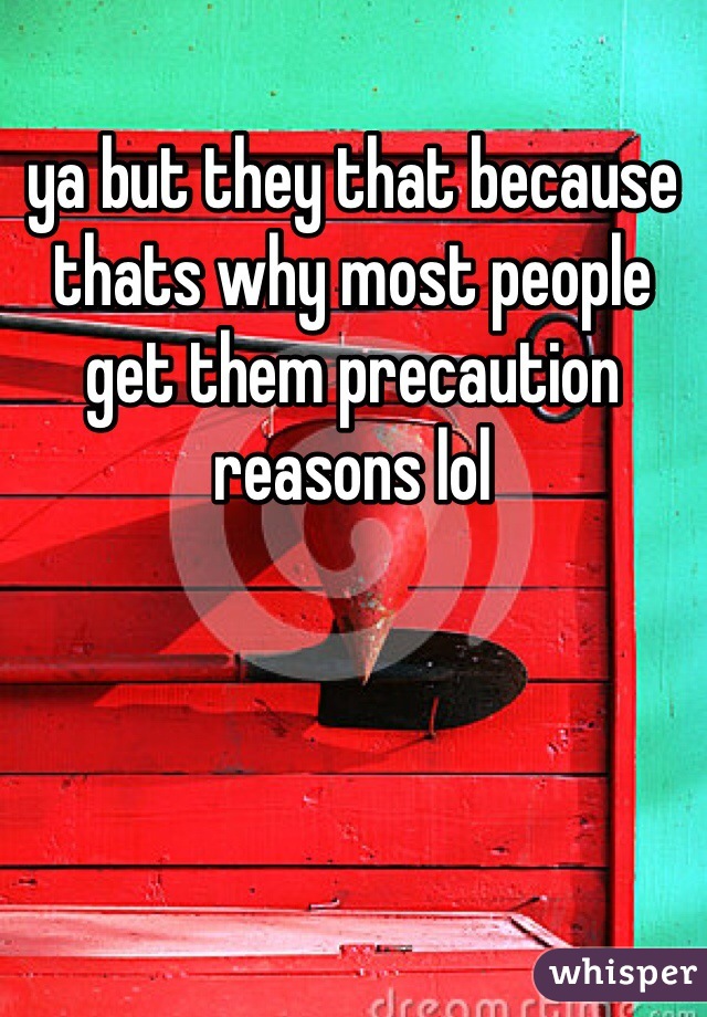 ya but they that because thats why most people get them precaution reasons lol