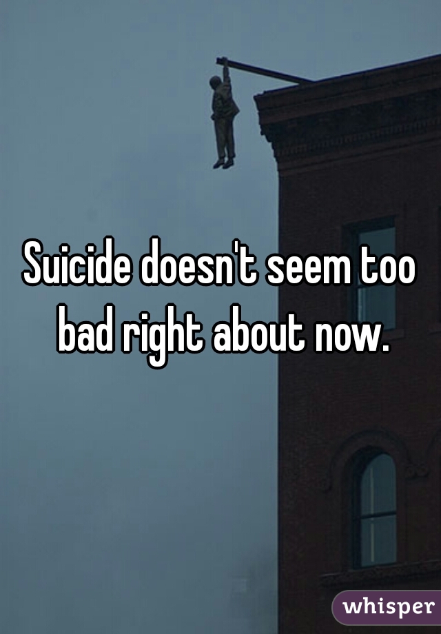 Suicide doesn't seem too bad right about now.