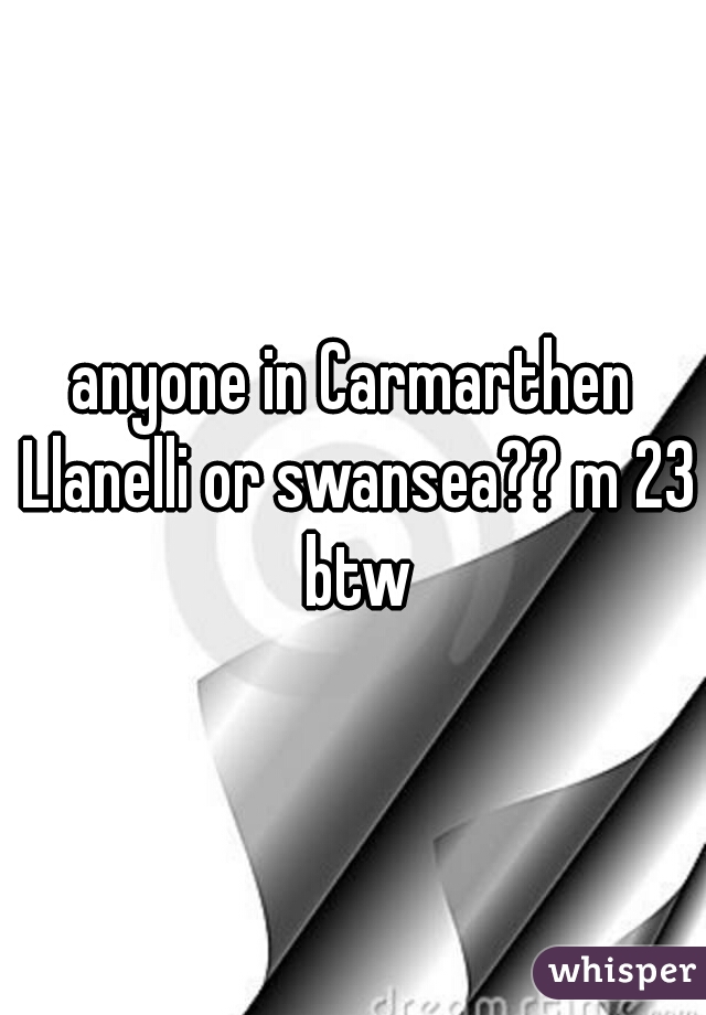 anyone in Carmarthen Llanelli or swansea?? m 23 btw